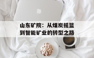 山东矿院：从煤炭摇篮到智能矿业的转型之路