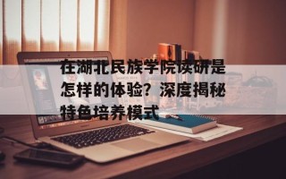 在湖北民族学院读研是怎样的体验？深度揭秘特色培养模式