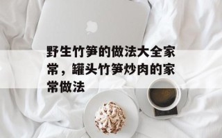 野生竹笋的做法大全家常，罐头竹笋炒肉的家常做法