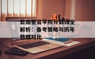 云南警官学院分数线全解析：备考策略与历年数据对比