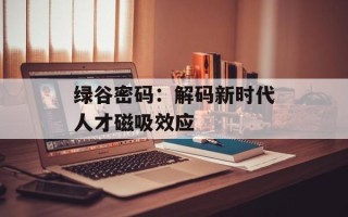 绿谷密码：解码新时代人才磁吸效应