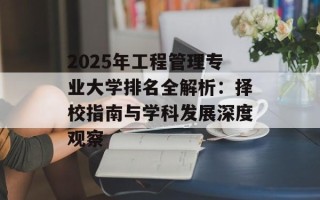 2025年工程管理专业大学排名全解析：择校指南与学科发展深度观察