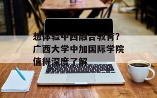 想体验中西融合教育？广西大学中加国际学院值得深度了解