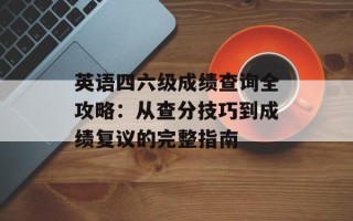 英语四六级成绩查询全攻略：从查分技巧到成绩复议的完整指南
