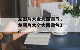 龙图片大全大图霸气，龙图片大全大图霸气3d
