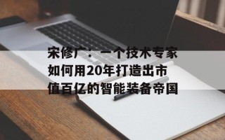 宋修广：一个技术专家如何用20年打造出市值百亿的智能装备帝国