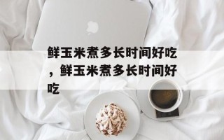鲜玉米煮多长时间好吃，鲜玉米煮多长时间好吃