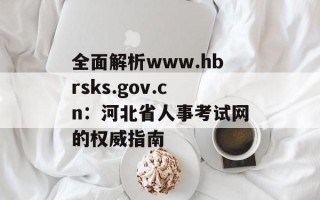 全面解析www.hbrsks.gov.cn：河北省人事考试网的权威指南