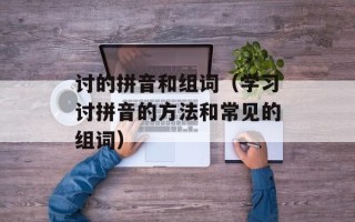 讨的拼音和组词（学习讨拼音的方法和常见的组词）