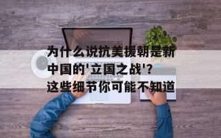 为什么说抗美援朝是新中国的'立国之战'？这些细节你可能不知道