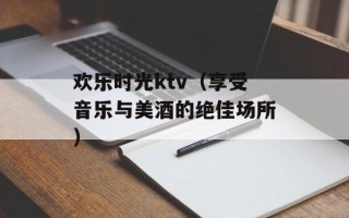 欢乐时光ktv（享受音乐与美酒的绝佳场所）