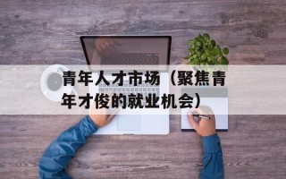青年人才市场（聚焦青年才俊的就业机会）
