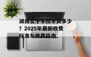 湖南女子学院学费多少？2025年最新收费标准与缴费指南