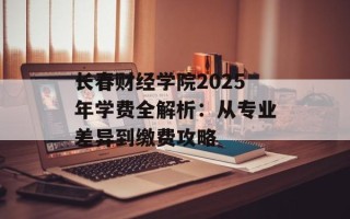 长春财经学院2025年学费全解析：从专业差异到缴费攻略