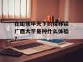 在山水甲天下的桂林读广西大学是种什么体验？
