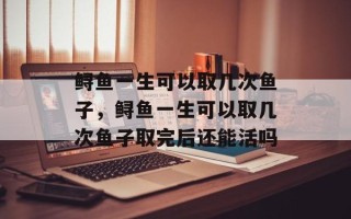 鲟鱼一生可以取几次鱼子，鲟鱼一生可以取几次鱼子取完后还能活吗