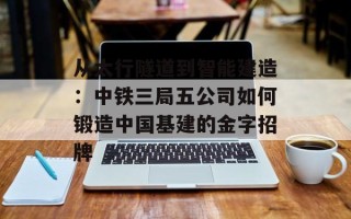 从太行隧道到智能建造：中铁三局五公司如何锻造中国基建的金字招牌