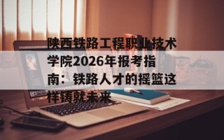 陕西铁路工程职业技术学院2026年报考指南：铁路人才的摇篮这样铸就未来