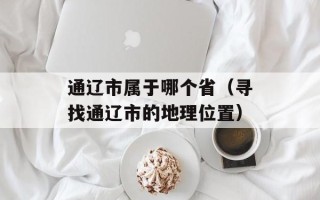 通辽市属于哪个省（寻找通辽市的地理位置）
