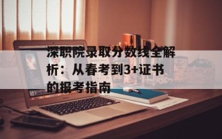 深职院录取分数线全解析：从春考到3+证书的报考指南