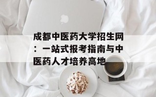 成都中医药大学招生网：一站式报考指南与中医药人才培养高地
