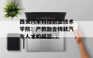 西安汽车科技职业技术学院：产教融合铸就汽车人才的摇篮