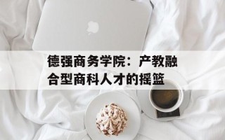 德强商务学院：产教融合型商科人才的摇篮