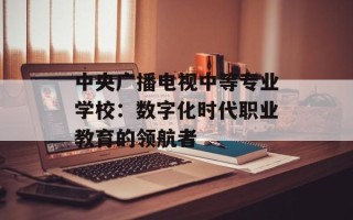 中央广播电视中等专业学校：数字化时代职业教育的领航者