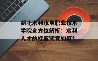 湖北水利水电职业技术学院全方位解析：水利人才的摇篮究竟如何？