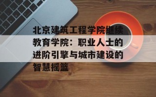 北京建筑工程学院继续教育学院：职业人士的进阶引擎与城市建设的智慧摇篮
