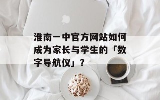 淮南一中官方网站如何成为家长与学生的「数字导航仪」？