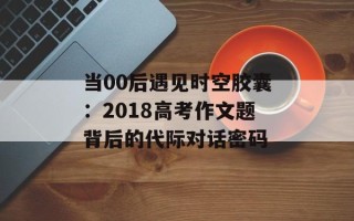 当00后遇见时空胶囊：2018高考作文题背后的代际对话密码