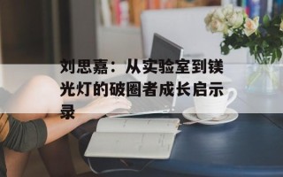 刘思嘉：从实验室到镁光灯的破圈者成长启示录