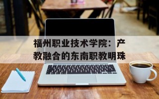 福州职业技术学院：产教融合的东南职教明珠