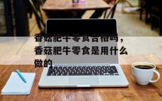 香菇肥牛零食合格吗，香菇肥牛零食是用什么做的