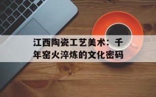 江西陶瓷工艺美术：千年窑火淬炼的文化密码