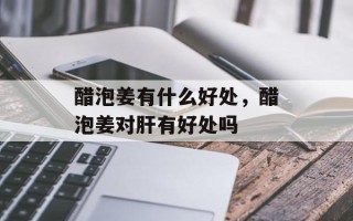 醋泡姜有什么好处，醋泡姜对肝有好处吗