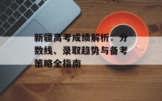 新疆高考成绩解析：分数线、录取趋势与备考策略全指南