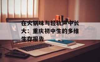 在火锅味与轻轨声中长大：重庆初中生的多维生存报告