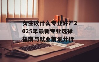 女生读什么专业好？2025年最新专业选择指南与就业前景分析