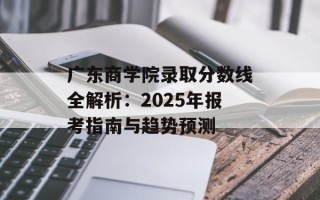 广东商学院录取分数线全解析：2025年报考指南与趋势预测