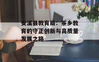 安溪县教育局：茶乡教育的守正创新与高质量发展之路