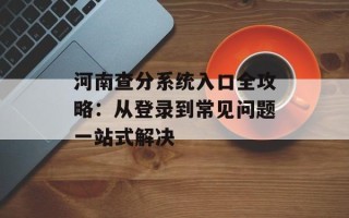 河南查分系统入口全攻略：从登录到常见问题一站式解决
