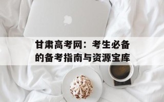 甘肃高考网：考生必备的备考指南与资源宝库
