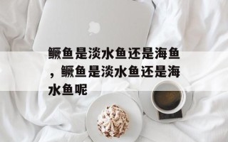 鳜鱼是淡水鱼还是海鱼，鳜鱼是淡水鱼还是海水鱼呢