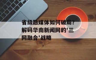 省级融媒体如何破局？解码华南新闻网的'三网融合'战略