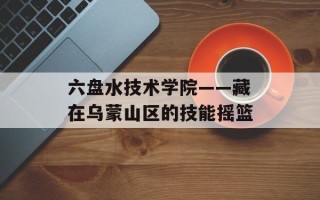 六盘水技术学院——藏在乌蒙山区的技能摇篮