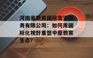 河南省教育国际交流服务有限公司：如何用国际化视野重塑中原教育生态？