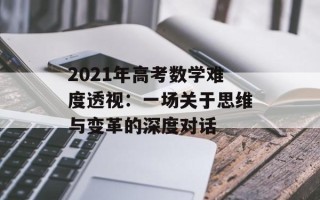 2021年高考数学难度透视：一场关于思维与变革的深度对话