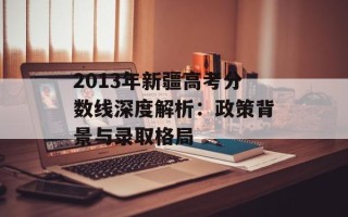 2013年新疆高考分数线深度解析：政策背景与录取格局